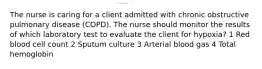 The nurse is caring for a client admitted with chronic obstructive pulmonary disease (COPD). The nurse should monitor the results of which laboratory test to evaluate the client for hypoxia? 1 Red blood cell count 2 Sputum culture 3 Arterial blood gas 4 Total hemoglobin