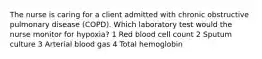 The nurse is caring for a client admitted with chronic obstructive pulmonary disease (COPD). Which laboratory test would the nurse monitor for hypoxia? 1 Red blood cell count 2 Sputum culture 3 Arterial blood gas 4 Total hemoglobin