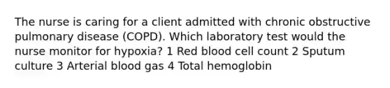 The nurse is caring for a client admitted with chronic obstructive pulmonary disease (COPD). Which laboratory test would the nurse monitor for hypoxia? 1 Red blood cell count 2 Sputum culture 3 Arterial blood gas 4 Total hemoglobin