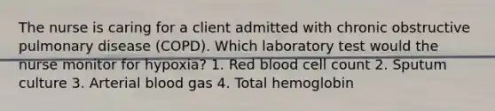 The nurse is caring for a client admitted with chronic obstructive pulmonary disease (COPD). Which laboratory test would the nurse monitor for hypoxia? 1. Red blood cell count 2. Sputum culture 3. Arterial blood gas 4. Total hemoglobin