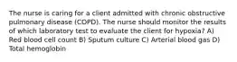 The nurse is caring for a client admitted with chronic obstructive pulmonary disease (COPD). The nurse should monitor the results of which laboratory test to evaluate the client for hypoxia? A) Red blood cell count B) Sputum culture C) Arterial blood gas D) Total hemoglobin
