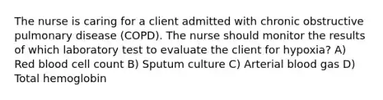 The nurse is caring for a client admitted with chronic obstructive pulmonary disease (COPD). The nurse should monitor the results of which laboratory test to evaluate the client for hypoxia? A) Red blood cell count B) Sputum culture C) Arterial blood gas D) Total hemoglobin