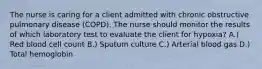 The nurse is caring for a client admitted with chronic obstructive pulmonary disease (COPD). The nurse should monitor the results of which laboratory test to evaluate the client for hypoxia? A.) Red blood cell count B.) Sputum culture C.) Arterial blood gas D.) Total hemoglobin