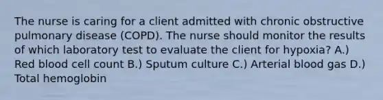 The nurse is caring for a client admitted with chronic obstructive pulmonary disease (COPD). The nurse should monitor the results of which laboratory test to evaluate the client for hypoxia? A.) Red blood cell count B.) Sputum culture C.) Arterial blood gas D.) Total hemoglobin