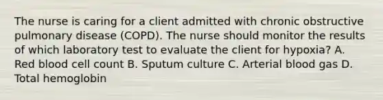 The nurse is caring for a client admitted with chronic obstructive pulmonary disease (COPD). The nurse should monitor the results of which laboratory test to evaluate the client for hypoxia? A. Red blood cell count B. Sputum culture C. Arterial blood gas D. Total hemoglobin