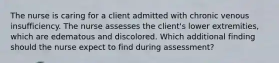 The nurse is caring for a client admitted with chronic venous insufficiency. The nurse assesses the client's lower extremities, which are edematous and discolored. Which additional finding should the nurse expect to find during assessment?