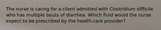 The nurse is caring for a client admitted with Clostridium difficile who has multiple bouts of diarrhea. Which fluid would the nurse expect to be prescribed by the health-care provider?