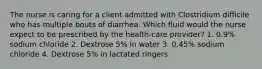 The nurse is caring for a client admitted with Clostridium difficile who has multiple bouts of diarrhea. Which fluid would the nurse expect to be prescribed by the health-care provider? 1. 0.9% sodium chloride 2. Dextrose 5% in water 3. 0.45% sodium chloride 4. Dextrose 5% in lactated ringers