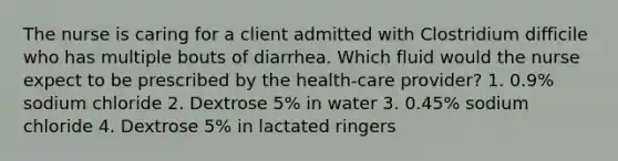 The nurse is caring for a client admitted with Clostridium difficile who has multiple bouts of diarrhea. Which fluid would the nurse expect to be prescribed by the health-care provider? 1. 0.9% sodium chloride 2. Dextrose 5% in water 3. 0.45% sodium chloride 4. Dextrose 5% in lactated ringers