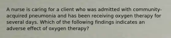 A nurse is caring for a client who was admitted with community-acquired pneumonia and has been receiving oxygen therapy for several days. Which of the following findings indicates an adverse effect of oxygen therapy?