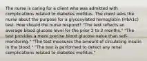 The nurse is caring for a client who was admitted with complications related to diabetes mellitus. The client asks the nurse about the purpose for a glycosylated hemoglobin (HbA1c) test. How should the nurse respond? "The test reflects an average blood glucose level for the prior 2 to 3 months." "The test provides a more precise blood glucose value than self-monitoring." "The test measures the amount of circulating insulin in the blood." "The test is performed to detect any renal complications related to diabetes mellitus."