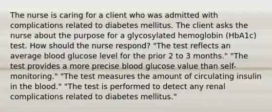 The nurse is caring for a client who was admitted with complications related to diabetes mellitus. The client asks the nurse about the purpose for a glycosylated hemoglobin (HbA1c) test. How should the nurse respond? "The test reflects an average blood glucose level for the prior 2 to 3 months." "The test provides a more precise blood glucose value than self-monitoring." "The test measures the amount of circulating insulin in the blood." "The test is performed to detect any renal complications related to diabetes mellitus."