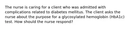 The nurse is caring for a client who was admitted with complications related to diabetes mellitus. The client asks the nurse about the purpose for a glycosylated hemoglobin (HbA1c) test. How should the nurse respond?