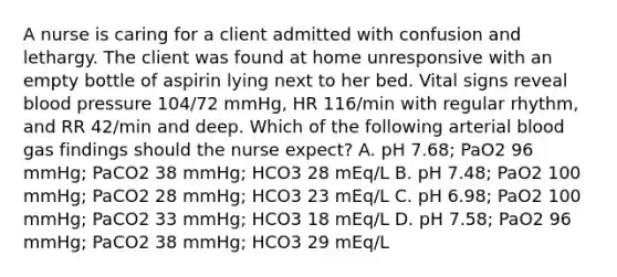 A nurse is caring for a client admitted with confusion and lethargy. The client was found at home unresponsive with an empty bottle of aspirin lying next to her bed. Vital signs reveal blood pressure 104/72 mmHg, HR 116/min with regular rhythm, and RR 42/min and deep. Which of the following arterial blood gas findings should the nurse expect? A. pH 7.68; PaO2 96 mmHg; PaCO2 38 mmHg; HCO3 28 mEq/L B. pH 7.48; PaO2 100 mmHg; PaCO2 28 mmHg; HCO3 23 mEq/L C. pH 6.98; PaO2 100 mmHg; PaCO2 33 mmHg; HCO3 18 mEq/L D. pH 7.58; PaO2 96 mmHg; PaCO2 38 mmHg; HCO3 29 mEq/L