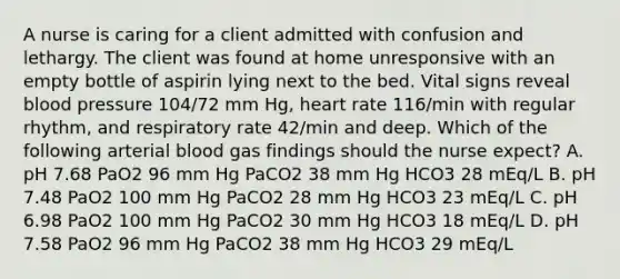 A nurse is caring for a client admitted with confusion and lethargy. The client was found at home unresponsive with an empty bottle of aspirin lying next to the bed. Vital signs reveal blood pressure 104/72 mm Hg, heart rate 116/min with regular rhythm, and respiratory rate 42/min and deep. Which of the following arterial blood gas findings should the nurse expect? A. pH 7.68 PaO2 96 mm Hg PaCO2 38 mm Hg HCO3 28 mEq/L B. pH 7.48 PaO2 100 mm Hg PaCO2 28 mm Hg HCO3 23 mEq/L C. pH 6.98 PaO2 100 mm Hg PaCO2 30 mm Hg HCO3 18 mEq/L D. pH 7.58 PaO2 96 mm Hg PaCO2 38 mm Hg HCO3 29 mEq/L