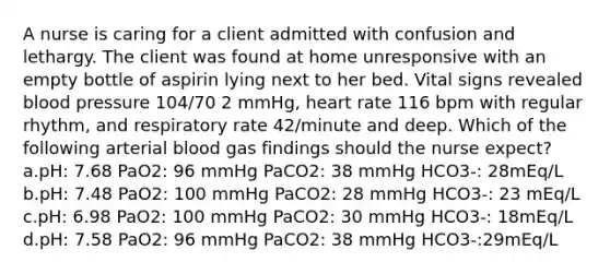 A nurse is caring for a client admitted with confusion and lethargy. The client was found at home unresponsive with an empty bottle of aspirin lying next to her bed. Vital signs revealed blood pressure 104/70 2 mmHg, heart rate 116 bpm with regular rhythm, and respiratory rate 42/minute and deep. Which of the following arterial blood gas findings should the nurse expect? a.pH: 7.68 PaO2: 96 mmHg PaCO2: 38 mmHg HCO3-: 28mEq/L b.pH: 7.48 PaO2: 100 mmHg PaCO2: 28 mmHg HCO3-: 23 mEq/L c.pH: 6.98 PaO2: 100 mmHg PaCO2: 30 mmHg HCO3-: 18mEq/L d.pH: 7.58 PaO2: 96 mmHg PaCO2: 38 mmHg HCO3-:29mEq/L