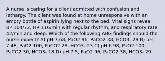 A nurse is caring for a client admitted with confusion and lethargy. The client was found at home unresponsive with an empty bottle of aspirin lying next to the bed. Vital signs reveal BP 104/72, HR 116/min with regular rhythm, and respiratory rate 42/min and deep. Which of the following ABG findings should the nurse expect? A) pH 7.68, PaO2 96, PaCO2 38, HCO3- 28 B) pH 7.48, PaO2 100, PaCO2 28, HCO3- 23 C) pH 6.98, PaO2 100, PaCO2 30, HCO3- 18 D) pH 7.5, PaO2 96, PaCO2 38, HCO3- 29