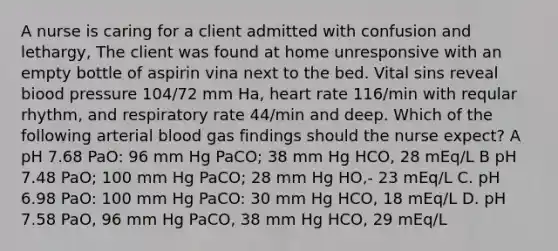 A nurse is caring for a client admitted with confusion and lethargy, The client was found at home unresponsive with an empty bottle of aspirin vina next to the bed. Vital sins reveal biood pressure 104/72 mm Ha, heart rate 116/min with reqular rhythm, and respiratory rate 44/min and deep. Which of the following arterial blood gas findings should the nurse expect? A pH 7.68 PaO: 96 mm Hg PaCO; 38 mm Hg HCO, 28 mEq/L B pH 7.48 PaO; 100 mm Hg PaCO; 28 mm Hg HO,- 23 mEq/L C. pH 6.98 PaO: 100 mm Hg PaCO: 30 mm Hg HCO, 18 mEq/L D. pH 7.58 PaO, 96 mm Hg PaCO, 38 mm Hg HCO, 29 mEq/L