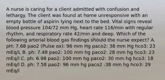 A nurse is caring for a client admitted with confusion and lethargy. The client was found at home unresponsive with an empty bottle of aspirin lying next to the bed. Vital signs reveal blood pressure 104/72 mm Hg, heart rate 116/min with regular rhythm, and respiratory rate 42/min and deep. Which of the following arterial blood gas findings should the nurse expect? A. pH: 7.68 pao2 (Pulse ox): 96 mm Hg paco2: 38 mm Hg hco3: 23 mEq/L B. ph: 7.48 pao2: 100 mm hg paco2: 28 mm hg hco3: 23 mEq/l C. ph: 6.98 pao2: 100 mm hg paco2: 30 mm hg hco3: 18 mEq/l D. ph: 7.58 pao2: 96 mm hg paco2 :38 mm hg hco3: 29 mEq/l