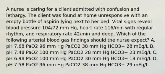 A nurse is caring for a client admitted with confusion and lethargy. The client was found at home unresponsive with an empty bottle of aspirin lying next to her bed. Vital signs reveal blood pressure 104/72 mm Hg, heart rate 116/min with regular rhythm, and respiratory rate 42/min and deep. Which of the following arterial blood gas ﬁndings should the nurse expect? A. pH 7.68 PaO2 96 mm Hg PaCO2 38 mm Hg HCO3− 28 mEq/L B. pH 7.48 PaO2 100 mm Hg PaCO2 28 mm Hg HCO3− 23 mEq/L C. pH 6.98 PaO2 100 mm Hg PaCO2 30 mm Hg HCO3− 18 mEq/L D. pH 7.58 PaO2 96 mm Hg PaCO2 38 mm Hg HCO3− 29 mEq/L