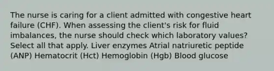 The nurse is caring for a client admitted with congestive heart failure (CHF). When assessing the client's risk for fluid imbalances, the nurse should check which laboratory values? Select all that apply. Liver enzymes Atrial natriuretic peptide (ANP) Hematocrit (Hct) Hemoglobin (Hgb) Blood glucose