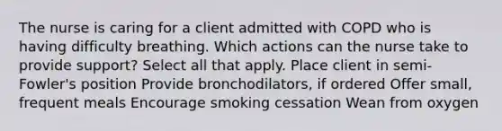 The nurse is caring for a client admitted with COPD who is having difficulty breathing. Which actions can the nurse take to provide support? Select all that apply. Place client in semi-Fowler's position Provide bronchodilators, if ordered Offer small, frequent meals Encourage smoking cessation Wean from oxygen