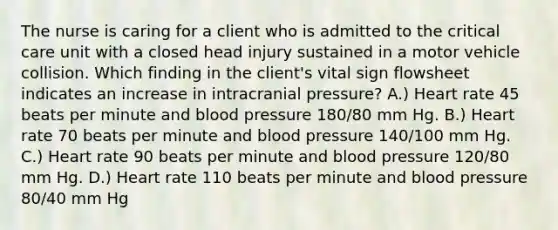 The nurse is caring for a client who is admitted to the critical care unit with a closed head injury sustained in a motor vehicle collision. Which finding in the client's vital sign flowsheet indicates an increase in intracranial pressure? A.) Heart rate 45 beats per minute and <a href='https://www.questionai.com/knowledge/kD0HacyPBr-blood-pressure' class='anchor-knowledge'>blood pressure</a> 180/80 mm Hg. B.) Heart rate 70 beats per minute and blood pressure 140/100 mm Hg. C.) Heart rate 90 beats per minute and blood pressure 120/80 mm Hg. D.) Heart rate 110 beats per minute and blood pressure 80/40 mm Hg