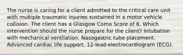 The nurse is caring for a client admitted to the critical care unit with multiple traumatic injuries sustained in a motor vehicle collision. The client has a Glasgow Coma Score of 6. Which intervention should the nurse prepare for the client? Intubation with mechanical ventilation. Nasogastric tube placement. Advanced cardiac life support. 12-lead electrocardiogram (ECG).