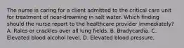 The nurse is caring for a client admitted to the critical care unit for treatment of near-drowning in salt water. Which finding should the nurse report to the healthcare provider immediately? A. Rales or crackles over all lung fields. B. Bradycardia. C. Elevated blood alcohol level. D. Elevated blood pressure.