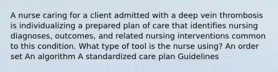 A nurse caring for a client admitted with a deep vein thrombosis is individualizing a prepared plan of care that identifies nursing diagnoses, outcomes, and related nursing interventions common to this condition. What type of tool is the nurse using? An order set An algorithm A standardized care plan Guidelines