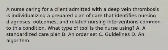 A nurse caring for a client admitted with a deep vein thrombosis is individualizing a prepared plan of care that identifies nursing diagnoses, outcomes, and related nursing interventions common to this condition. What type of tool is the nurse using? A. A standardized care plan B. An order set C. Guidelines D. An algorithm