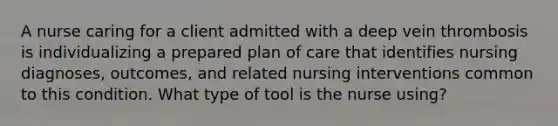 A nurse caring for a client admitted with a deep vein thrombosis is individualizing a prepared plan of care that identifies nursing diagnoses, outcomes, and related nursing interventions common to this condition. What type of tool is the nurse using?