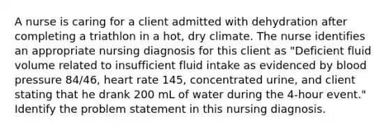 A nurse is caring for a client admitted with dehydration after completing a triathlon in a hot, dry climate. The nurse identifies an appropriate nursing diagnosis for this client as "Deficient fluid volume related to insufficient fluid intake as evidenced by blood pressure 84/46, heart rate 145, concentrated urine, and client stating that he drank 200 mL of water during the 4-hour event." Identify the problem statement in this nursing diagnosis.