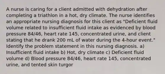 A nurse is caring for a client admitted with dehydration after completing a triathlon in a hot, dry climate. The nurse identifies an appropriate nursing diagnosis for this client as "Deficient fluid volume related to insufficient fluid intake as evidenced by blood pressure 84/46, heart rate 145, concentrated urine, and client stating that he drank 200 mL of water during the 4-hour event." Identify the problem statement in this nursing diagnosis. a) Insufficient fluid intake b) Hot, dry climate c) Deficient fluid volume d) Blood pressure 84/46, heart rate 145, concentrated urine, and tented skin turgor