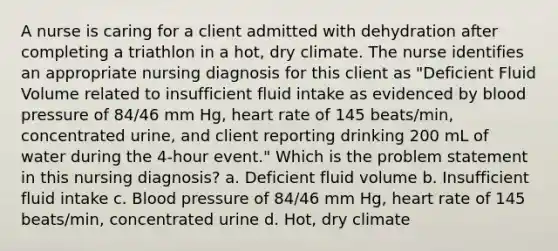 A nurse is caring for a client admitted with dehydration after completing a triathlon in a hot, dry climate. The nurse identifies an appropriate nursing diagnosis for this client as "Deficient Fluid Volume related to insufficient fluid intake as evidenced by <a href='https://www.questionai.com/knowledge/kD0HacyPBr-blood-pressure' class='anchor-knowledge'>blood pressure</a> of 84/46 mm Hg, heart rate of 145 beats/min, concentrated urine, and client reporting drinking 200 mL of water during the 4-hour event." Which is the problem statement in this nursing diagnosis? a. Deficient fluid volume b. Insufficient fluid intake c. Blood pressure of 84/46 mm Hg, heart rate of 145 beats/min, concentrated urine d. Hot, dry climate