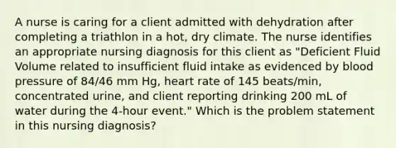 A nurse is caring for a client admitted with dehydration after completing a triathlon in a hot, dry climate. The nurse identifies an appropriate nursing diagnosis for this client as "Deficient Fluid Volume related to insufficient fluid intake as evidenced by blood pressure of 84/46 mm Hg, heart rate of 145 beats/min, concentrated urine, and client reporting drinking 200 mL of water during the 4-hour event." Which is the problem statement in this nursing diagnosis?