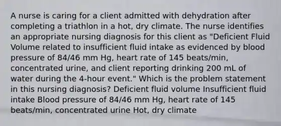 A nurse is caring for a client admitted with dehydration after completing a triathlon in a hot, dry climate. The nurse identifies an appropriate nursing diagnosis for this client as "Deficient Fluid Volume related to insufficient fluid intake as evidenced by blood pressure of 84/46 mm Hg, heart rate of 145 beats/min, concentrated urine, and client reporting drinking 200 mL of water during the 4-hour event." Which is the problem statement in this nursing diagnosis? Deficient fluid volume Insufficient fluid intake Blood pressure of 84/46 mm Hg, heart rate of 145 beats/min, concentrated urine Hot, dry climate