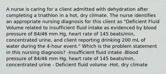 A nurse is caring for a client admitted with dehydration after completing a triathlon in a hot, dry climate. The nurse identifies an appropriate nursing diagnosis for this client as "Deficient Fluid Volume related to insufficient fluid intake as evidenced by blood pressure of 84/46 mm Hg, heart rate of 145 beats/min, concentrated urine, and client reporting drinking 200 mL of water during the 4-hour event." Which is the problem statement in this nursing diagnosis? -Insufficient fluid intake -Blood pressure of 84/46 mm Hg, heart rate of 145 beats/min, concentrated urine - Deficient fluid volume -Hot, dry climate