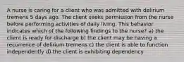 A nurse is caring for a client who was admitted with delirium tremens 5 days ago. The client seeks permission from the nurse before performing activities of daily living. This behavior indicates which of the following findings to the nurse? a) the client is ready for discharge b) the client may be having a recurrence of delirium tremens c) the client is able to function independently d) the client is exhibiting dependency