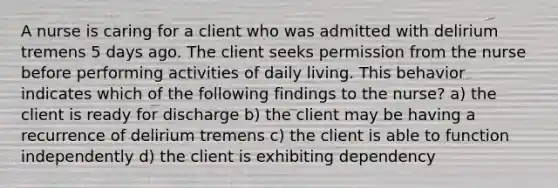 A nurse is caring for a client who was admitted with delirium tremens 5 days ago. The client seeks permission from the nurse before performing activities of daily living. This behavior indicates which of the following findings to the nurse? a) the client is ready for discharge b) the client may be having a recurrence of delirium tremens c) the client is able to function independently d) the client is exhibiting dependency