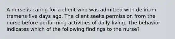 A nurse is caring for a client who was admitted with delirium tremens five days ago. The client seeks permission from the nurse before performing activities of daily living. The behavior indicates which of the following findings to the nurse?