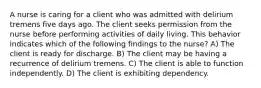 A nurse is caring for a client who was admitted with delirium tremens five days ago. The client seeks permission from the nurse before performing activities of daily living. This behavior indicates which of the following findings to the nurse? A) The client is ready for discharge. B) The client may be having a recurrence of delirium tremens. C) The client is able to function independently. D) The client is exhibiting dependency.