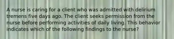 A nurse is caring for a client who was admitted with <a href='https://www.questionai.com/knowledge/kZ1u4Mxq3C-delirium-tremens' class='anchor-knowledge'>delirium tremens</a> five days ago. The client seeks permission from the nurse before performing activities of daily living. This behavior indicates which of the following findings to the nurse?