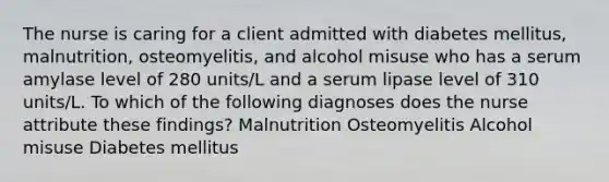 The nurse is caring for a client admitted with diabetes mellitus, malnutrition, osteomyelitis, and alcohol misuse who has a serum amylase level of 280 units/L and a serum lipase level of 310 units/L. To which of the following diagnoses does the nurse attribute these findings? Malnutrition Osteomyelitis Alcohol misuse Diabetes mellitus