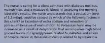 The nurse is caring for a client admitted with diabetes mellitus, malnutrition, and a massive GI bleed. In analyzing the morning laboratory results, the nurse understands that a potassium level of 5.5 mEq/L could be caused by which of the following factors in this client? a) Excretion of extra sodium and retention of potassium because of malnutrition. b) Potassium level may be increased as a result of dehydration that accompanies high blood glucose levels. c) Hyperglycemia related to diabetes and stress of hospitalization d) Renal insufficiency related to hypokalemia.