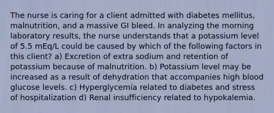 The nurse is caring for a client admitted with diabetes mellitus, malnutrition, and a massive GI bleed. In analyzing the morning laboratory results, the nurse understands that a potassium level of 5.5 mEq/L could be caused by which of the following factors in this client? a) Excretion of extra sodium and retention of potassium because of malnutrition. b) Potassium level may be increased as a result of dehydration that accompanies high blood glucose levels. c) Hyperglycemia related to diabetes and stress of hospitalization d) Renal insufficiency related to hypokalemia.