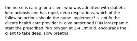 the nurse is caring for a client who was admitted with diabetic keto acidosis and has rapid, deep respirations, which of the following actions should the nurse implement? a. notify the clients health care provider b. give prescribed PRN lorazepam c. start the prescribed PRN oxygen at 2-4 L/min d. encourage the client to take deep, slow breaths