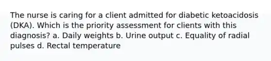 The nurse is caring for a client admitted for diabetic ketoacidosis (DKA). Which is the priority assessment for clients with this diagnosis? a. Daily weights b. Urine output c. Equality of radial pulses d. Rectal temperature