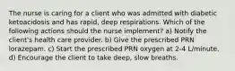 The nurse is caring for a client who was admitted with diabetic ketoacidosis and has rapid, deep respirations. Which of the following actions should the nurse implement? a) Notify the client's health care provider. b) Give the prescribed PRN lorazepam. c) Start the prescribed PRN oxygen at 2-4 L/minute. d) Encourage the client to take deep, slow breaths.