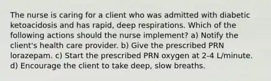 The nurse is caring for a client who was admitted with diabetic ketoacidosis and has rapid, deep respirations. Which of the following actions should the nurse implement? a) Notify the client's health care provider. b) Give the prescribed PRN lorazepam. c) Start the prescribed PRN oxygen at 2-4 L/minute. d) Encourage the client to take deep, slow breaths.